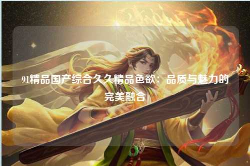 91精品国产综合久久精品色欲：品质与魅力的完美融合