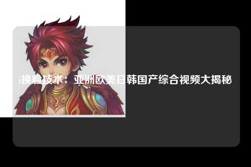 i换脸技术：亚洲欧美日韩国产综合视频大揭秘