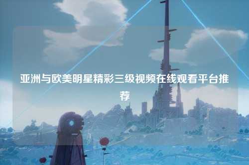 亚洲与欧美明星精彩三级视频在线观看平台推荐