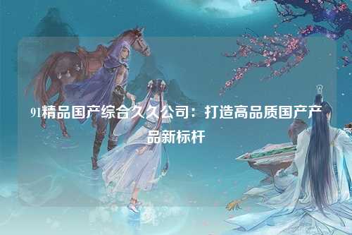 91精品国产综合久久公司：打造高品质国产产品新标杆