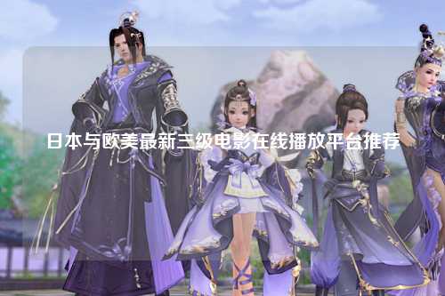 日本与欧美最新三级电影在线播放平台推荐