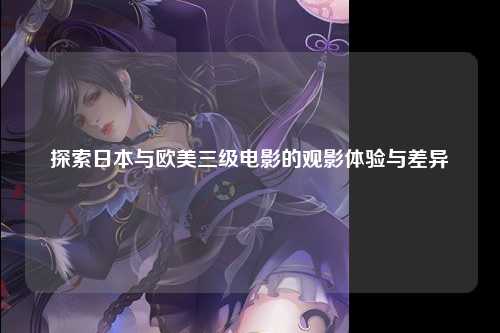 探索日本与欧美三级电影的观影体验与差异
