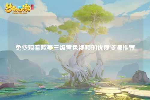 免费观看欧美三级黄色视频的优质资源推荐
