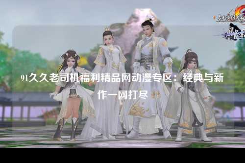 91久久老司机福利精品网动漫专区：经典与新作一网打尽
