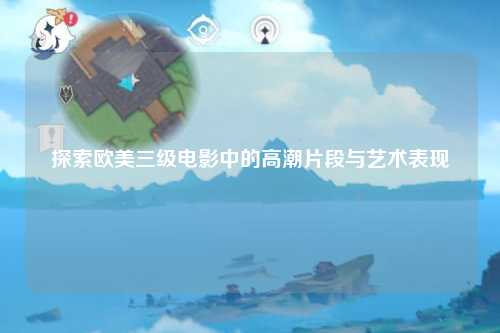 探索欧美三级电影中的高潮片段与艺术表现