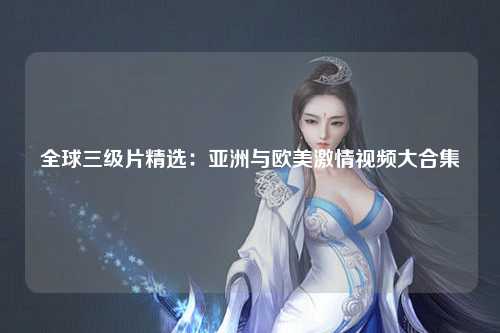 全球三级片精选：亚洲与欧美激情视频大合集
