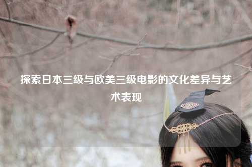 探索日本三级与欧美三级电影的文化差异与艺术表现