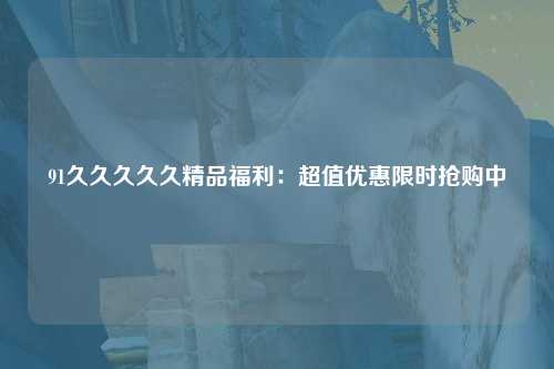 91久久久久久精品福利：超值优惠限时抢购中