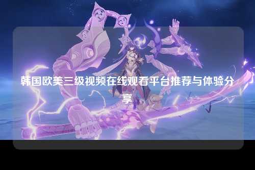 韩国欧美三级视频在线观看平台推荐与体验分享