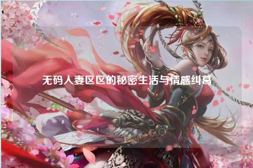 无码人妻区区的秘密生活与情感纠葛