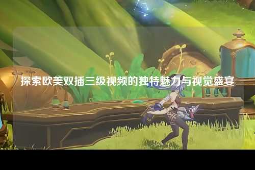 探索欧美双插三级视频的独特魅力与视觉盛宴