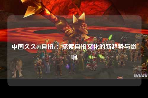 中国久久91自拍v：探索自拍文化的新趋势与影响