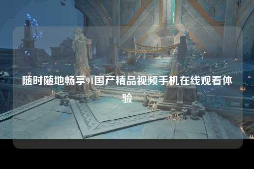 随时随地畅享91国产精品视频手机在线观看体验