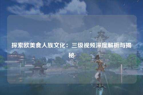探索欧美食人族文化：三级视频深度解析与揭秘