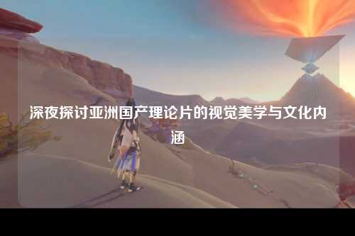 深夜探讨亚洲国产理论片的视觉美学与文化内涵