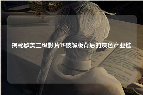 揭秘欧美三级影片TV破解版背后的灰色产业链