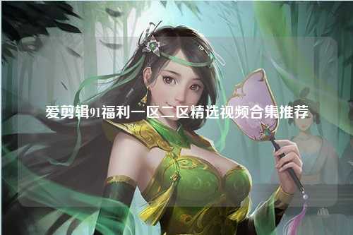 爱剪辑91福利一区二区精选视频合集推荐