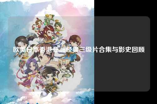 欧美日本香港亚洲经典三级片合集与影史回顾