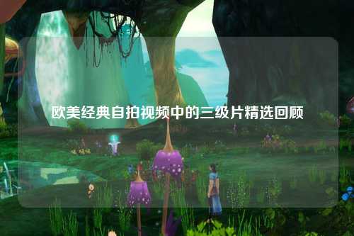 欧美经典自拍视频中的三级片精选回顾