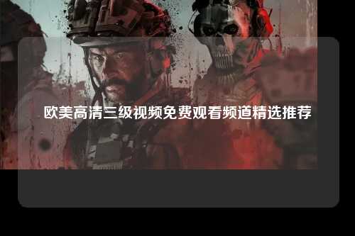 欧美高清三级视频免费观看频道精选推荐
