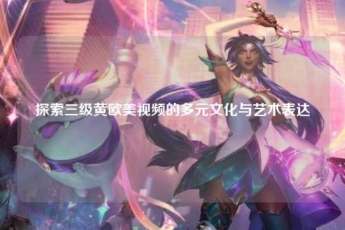 探索三级黄欧美视频的多元文化与艺术表达