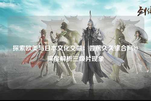 探索欧美与日本文化交融：香蕉久久综合网99深度解析三级片现象