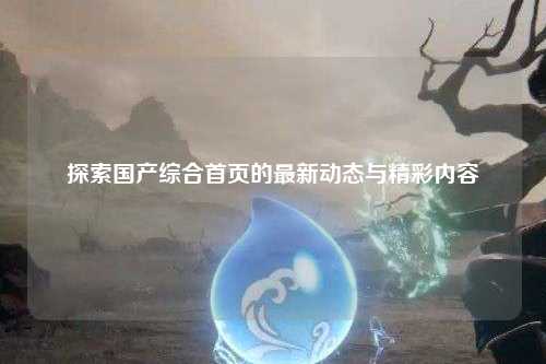 探索国产综合首页的最新动态与精彩内容