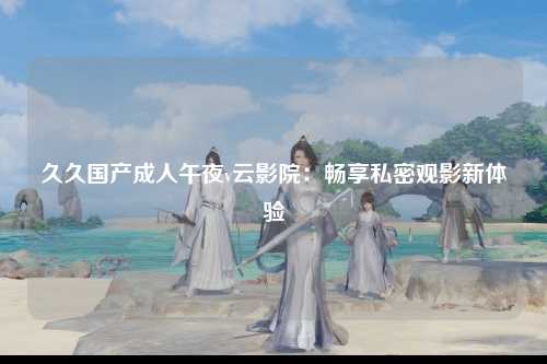久久国产成人午夜v云影院：畅享私密观影新体验