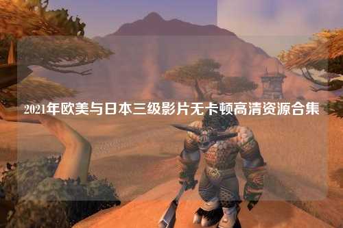 2021年欧美与日本三级影片无卡顿高清资源合集