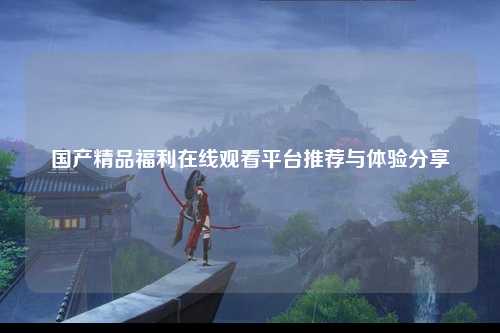 国产精品福利在线观看平台推荐与体验分享