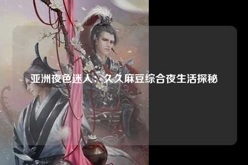 亚洲夜色迷人：久久麻豆综合夜生活探秘