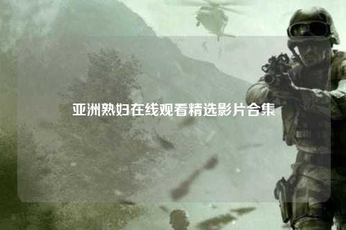 亚洲熟妇在线观看精选影片合集