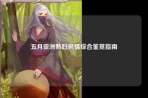 五月亚洲熟妇风情综合鉴赏指南