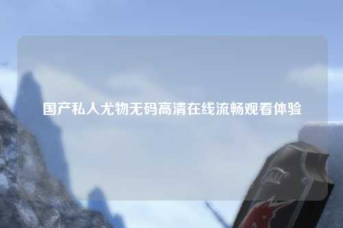 国产私人尤物无码高清在线流畅观看体验