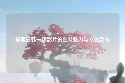 探索日韩一级影片的独特魅力与文化影响