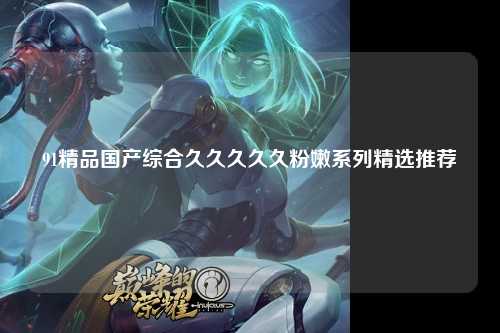 91精品国产综合久久久久久粉嫩系列精选推荐