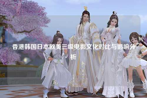 香港韩国日本欧美三级电影文化对比与影响分析