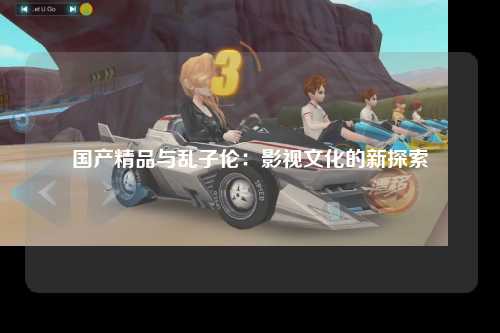国产精品与乱子伦：影视文化的新探索