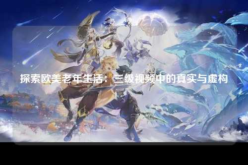 探索欧美老年生活：三级视频中的真实与虚构