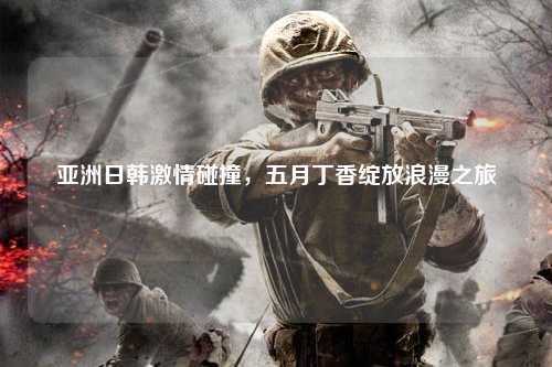 亚洲日韩激情碰撞，五月丁香绽放浪漫之旅