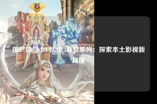 国产精品卡1卡2卡3麻豆系列：探索本土影视新高度