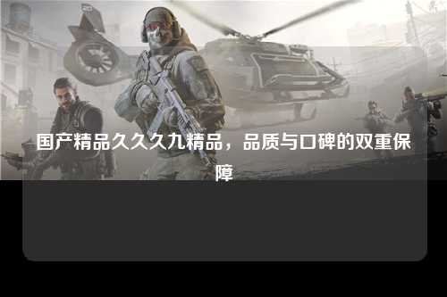 国产精品久久久九精品，品质与口碑的双重保障