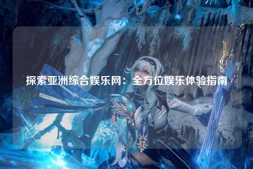探索亚洲综合娱乐网：全方位娱乐体验指南