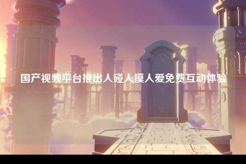 国产视频平台推出人碰人摸人爱免费互动体验