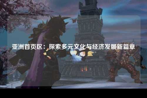 亚洲首页区：探索多元文化与经济发展新篇章