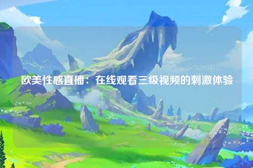 欧美性感直播：在线观看三级视频的刺激体验