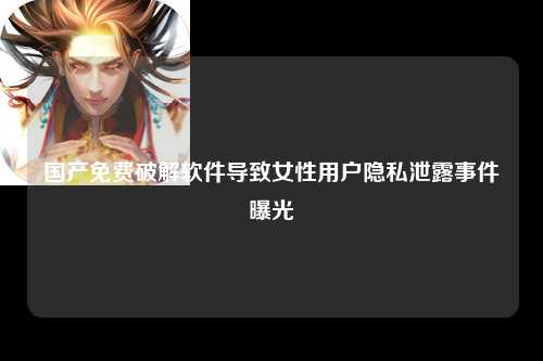 国产免费破解软件导致女性用户隐私泄露事件曝光