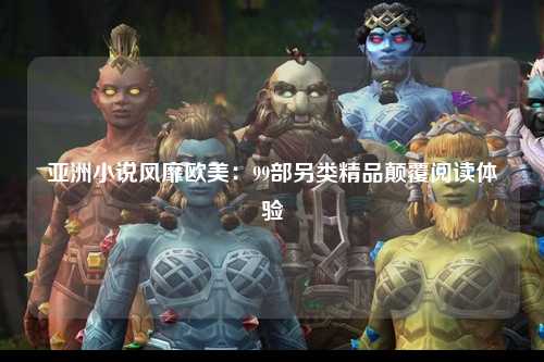 亚洲小说风靡欧美：99部另类精品颠覆阅读体验
