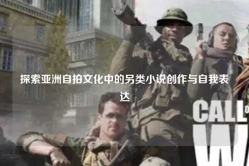 探索亚洲自拍文化中的另类小说创作与自我表达