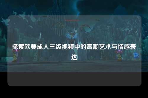 探索欧美成人三级视频中的高潮艺术与情感表达